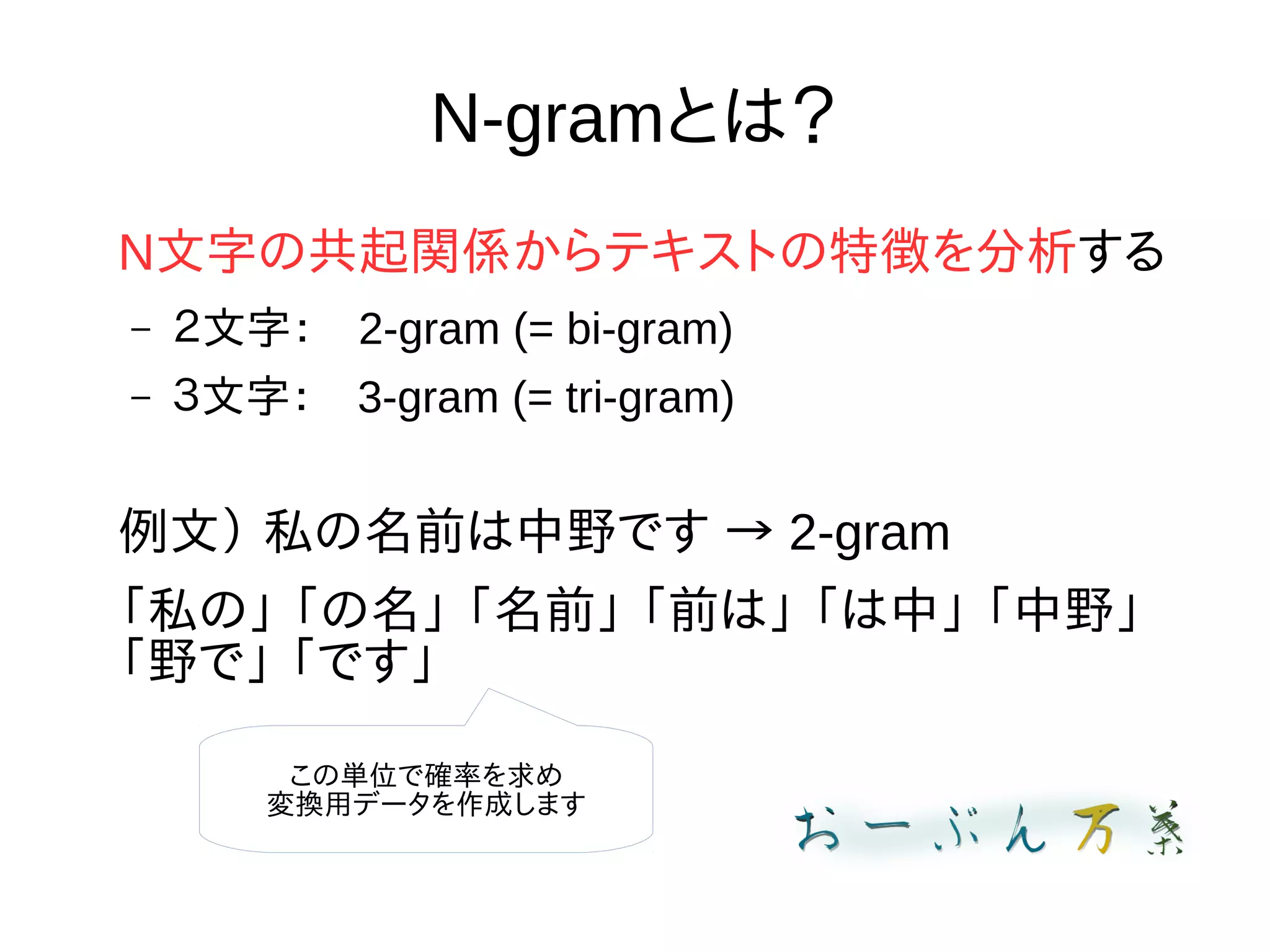 N-gramとは？
N文字の共起関係からテキストの特徴を分析する
– ２文字：　2-gram (= bi-gram)
– ３文字：　3-gram (= tri-gram)
例文） 私の名前は中野です → 2-gram
「私の」 「の名」 「名前」 「前は」 「は中」 「中野」
「野で」 「です」
この単位で確率を求め
変換用データを作成します
 