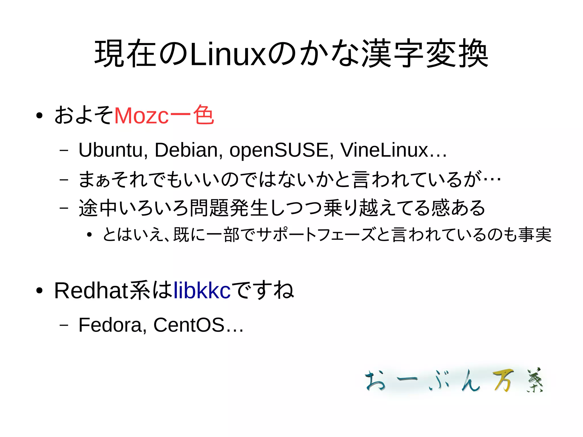 現在のLinuxのかな漢字変換
● およそMozc一色
– Ubuntu, Debian, openSUSE, VineLinux…
– まぁそれでもいいのではないかと言われているが…
– 途中いろいろ問題発生しつつ乗り越えてる感ある
●
とはいえ、既に一部でサポートフェーズと言われているのも事実
● Redhat系はlibkkcですね
– Fedora, CentOS…
 