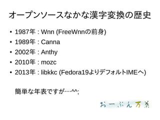 オープンソースなかな漢字変換の歴史
● 1987年 : Wnn (FreeWnnの前身)
● 1989年 : Canna
● 2002年 : Anthy
● 2010年 : mozc
● 2013年 : libkkc (Fedora19よりデフォルトIMEへ)
簡単な年表ですが…^^;
 
