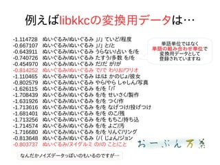 例えばlibkkcの変換用データは…
-1.114728 ぬいぐるみ/ぬいぐるみ 」/」 ていど/程度
-0.667107 ぬいぐるみ/ぬいぐるみ 」/」 と/と
-0.643911 ぬいぐるみ/ぬいぐるみ うらない/占い を/を
-0.740726 ぬいぐるみ/ぬいぐるみ たすう/多数 を/を
-0.454970 ぬいぐるみ/ぬいぐるみ だ/だ が/が
-0.814252 ぬいぐるみ/ぬいぐるみ で/で わりお/ワリオ
-1.110465 ぬいぐるみ/ぬいぐるみ は/は かのじょ/彼女
-0.802579 ぬいぐるみ/ぬいぐるみ やら/やら しゃしん/写真
-1.626115 ぬいぐるみ/ぬいぐるみ を/を 「/「
-1.708439 ぬいぐるみ/ぬいぐるみ を/を せいさく/製作
-1.631926 ぬいぐるみ/ぬいぐるみ を/を つく/作
-1.713616 ぬいぐるみ/ぬいぐるみ を/を なげつけ/投げつけ
-1.681401 ぬいぐるみ/ぬいぐるみ を/を のこ/残
-1.713256 ぬいぐるみ/ぬいぐるみ を/を もちこ/持ち込
-1.714574 ぬいぐるみ/ぬいぐるみ を/を よご/汚
-1.716680 ぬいぐるみ/ぬいぐるみ を/を りんぐ/リング
-0.813648 ぬいぐるみ/ぬいぐるみ （/（ じょん/ジョン
-0.803737 ぬいぐるみ/ヌイグルミ の/の こと/こと
単語単位ではなく
単語の組み合わせ単位で
変換用データとして
登録されていますね
なんだかノイズデータっぽいのもいるのですが…
 