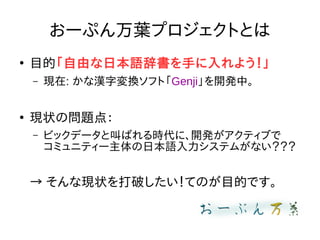 おーぷん万葉プロジェクトとは
●
目的「自由な日本語辞書を手に入れよう！」
– 現在: かな漢字変換ソフト「Genji」を開発中。
●
現状の問題点：
– ビックデータと叫ばれる時代に、開発がアクティブで
コミュニティー主体の日本語入力システムがない？？？
→ そんな現状を打破したい！てのが目的です。
 