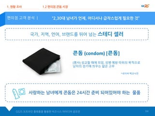 “2,30대 남녀가 언제, 어디서나 급작스럽게 필요한 것”편의점 고객 분석 |
1. 현황 조사 1.2 편의점 콘돔 시장
사랑하는 남녀에게 콘돔은 24시간 준비 되어있어야 하는 물품
GS25 오프라인 플랫폼을 활용한 비즈니스 아이디어 공모전 04
콘돔 (condom) [콘돔]
[명사] 성교할 때에 피임, 성병 예방 따위의 목적으로
남자의 성기에 씌우는 얇은 고무
국가, 지역, 언어, 브랜드를 뛰어 넘는 스테디 셀러
*네이버 백과사전
 