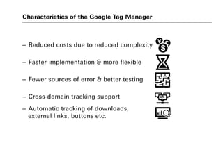 Characteristics of the Google Tag Manager
– Reduced costs due to reduced complexity
– Faster implementation & more flexible
– Fewer sources of error & better testing
– Cross-domain tracking support
– Automatic tracking of downloads,
external links, buttons etc.
 