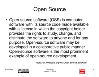 @ihenshaw Open Data
January 25, 2016
10
Open Source
●
Open-source software (OSS) is computer
software with its source code made available
with a license in which the copyright holder
provides the rights to study, change, and
distribute the software to anyone and for any
purpose. Open-source software may be
developed in a collaborative public manner.
Open-source software is the most prominent
example of open-source development.
https://en.wikipedia.org/wiki/Open-source_software
 