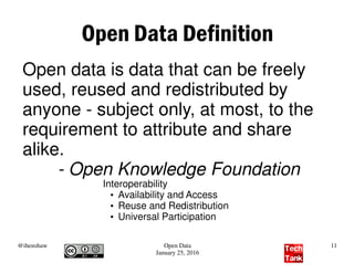 @ihenshaw Open Data
January 25, 2016
11
Open Data Definition
Open data is data that can be freely
used, reused and redistributed by
anyone - subject only, at most, to the
requirement to attribute and share
alike.
- Open Knowledge Foundation
Interoperability
●
Availability and Access
●
Reuse and Redistribution
●
Universal Participation
 