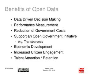 @ihenshaw Open Data
January 25, 2016
Benefits of Open Data
●
Data Driven Decision Making
●
Performance Measurement
●
Reduction of Government Costs
●
Support an Open Government Initiative
– e.g. Transparency
●
Economic Development
●
Increased Citizen Engagement
●
Talent Attraction / Retention
 