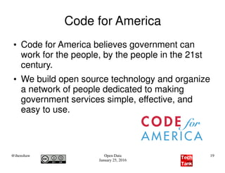 @ihenshaw Open Data
January 25, 2016
19
Code for America
●
Code for America believes government can
work for the people, by the people in the 21st
century.
●
We build open source technology and organize
a network of people dedicated to making
government services simple, effective, and
easy to use.
 