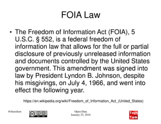 @ihenshaw Open Data
January 25, 2016
FOIA Law
●
The Freedom of Information Act (FOIA), 5
U.S.C. § 552, is a federal freedom of
information law that allows for the full or partial
disclosure of previously unreleased information
and documents controlled by the United States
government. This amendment was signed into
law by President Lyndon B. Johnson, despite
his misgivings, on July 4, 1966, and went into
effect the following year.
https://en.wikipedia.org/wiki/Freedom_of_Information_Act_(United_States)
 
