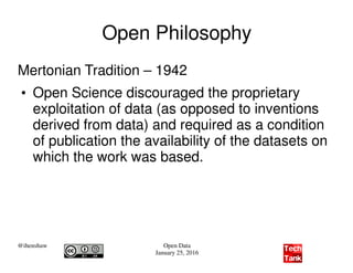 @ihenshaw Open Data
January 25, 2016
Open Philosophy
Mertonian Tradition – 1942
●
Open Science discouraged the proprietary
exploitation of data (as opposed to inventions
derived from data) and required as a condition
of publication the availability of the datasets on
which the work was based.
 