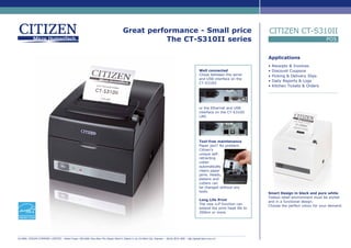 Great performance - Small price
The CT-S310II series
Applications
• Receipts & Invoices
• Discount Coupons
• Picking & Delivery Slips
• Daily Reports & Logs
• Kitchen Tickets & Orders
POS
CITIZEN CT-S310II
Well connected
Chose between the serial
and USB interface on the
CT-S310II
or the Ethernet and USB
interface on the CT-S310II
LAN.
Tool-free maintenance
Paper jam? No problem.
Citizen’s
unique self-
retracting
cutter
automatically
clears paper
jams. Heads,
platens and
cutters can
be changed without any
tools.
Long Life Print
The new LLP function can
extend the print head life to
200km or more.
GLOBAL VISION COMPANY LIMITED - Robot Tower, 308-308C Dien Bien Phu Street, Ward 4, District 3, Ho Chi Minh City, Vietnam - (84-8) 3818 1866 - http://globalvision.com.vn/
Smart Design in black and pure white
Todays retail environment must be stylish
and in a functional design.
Choose the perfect colour for your demand.
 