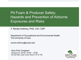 T. Renée Anthony, PhD, CIH, CSP
Department of Occupational and Environmental Health
The University of Iowa
renee-anthony@uiowa.edu
Pit Foam & Producer Safety:
Hazards and Prevention of Airborne
Exposures and Risks
Iowa Pork Congress
January 27, 2016 | 10:45 – 12:00
Hy-Vee Hall, Lower Level, Rooms 107 & 108
 