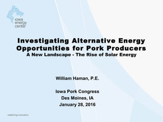 Investigating Alternative Energy
Opportunities for Pork Producers
A New Landscape - The Rise of Solar Energy
William Haman, P.E.
Iowa Pork Congress
Des Moines, IA
January 28, 2016
 