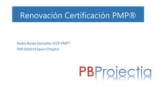 Renovación Certificación PMP®
Pedro Busto González ICCP PMP®
PMI Madrid Spain Chapter
 