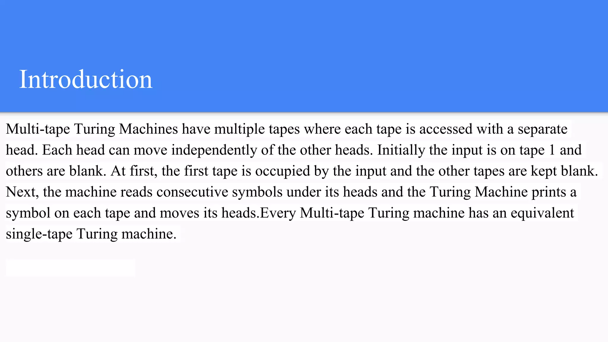 Introduction
Multi-tape Turing Machines have multiple tapes where each tape is accessed with a separate
head. Each head can move independently of the other heads. Initially the input is on tape 1 and
others are blank. At first, the first tape is occupied by the input and the other tapes are kept blank.
Next, the machine reads consecutive symbols under its heads and the Turing Machine prints a
symbol on each tape and moves its heads.Every Multi-tape Turing machine has an equivalent
single-tape Turing machine.
 