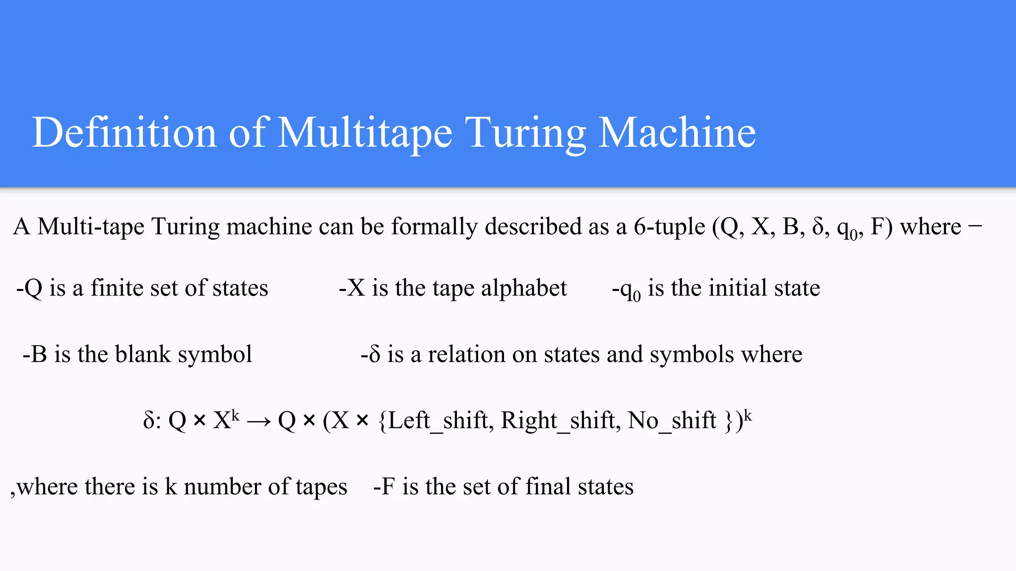 Definition of Multitape Turing Machine
A Multi-tape Turing machine can be formally described as a 6-tuple (Q, X, B, δ, q0, F) where −
-Q is a finite set of states -X is the tape alphabet -q0 is the initial state
-B is the blank symbol -δ is a relation on states and symbols where
δ: Q × Xk → Q × (X × {Left_shift, Right_shift, No_shift })k
,where there is k number of tapes -F is the set of final states
 