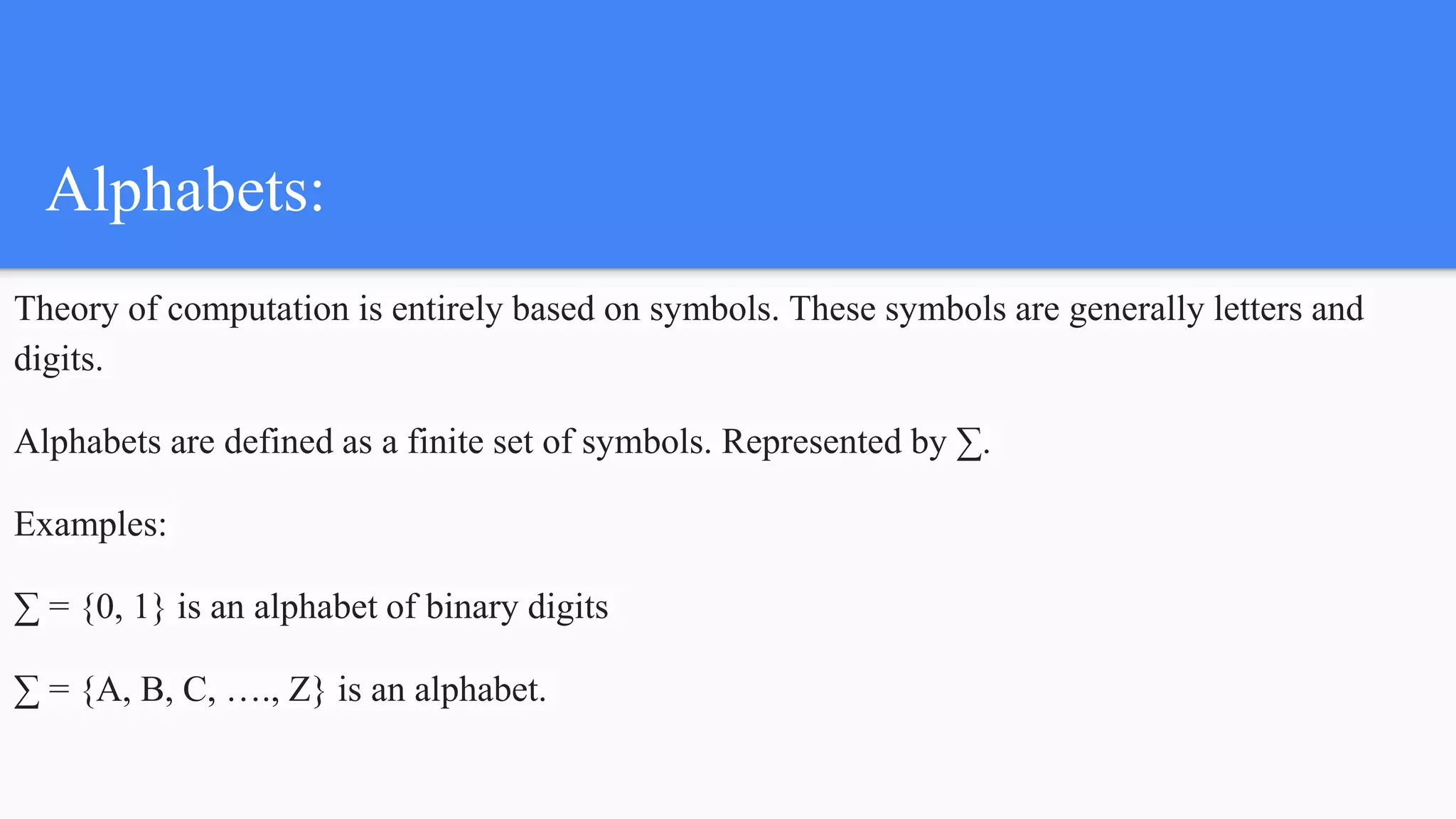 Alphabets:
Theory of computation is entirely based on symbols. These symbols are generally letters and
digits.
Alphabets are defined as a finite set of symbols. Represented by ∑.
Examples:
∑ = {0, 1} is an alphabet of binary digits
∑ = {A, B, C, …., Z} is an alphabet.
 