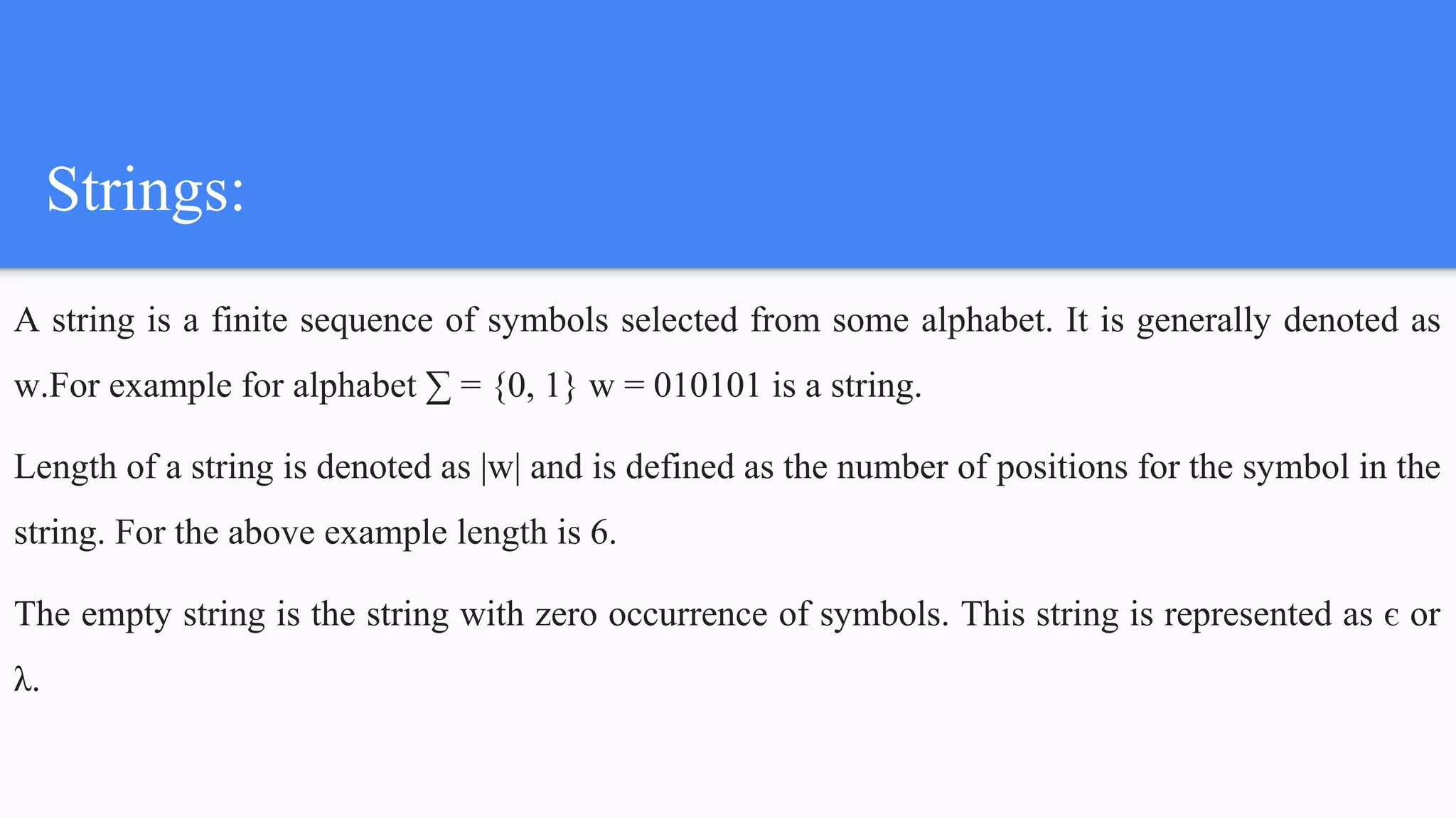 Strings:
A string is a finite sequence of symbols selected from some alphabet. It is generally denoted as
w.For example for alphabet ∑ = {0, 1} w = 010101 is a string.
Length of a string is denoted as |w| and is defined as the number of positions for the symbol in the
string. For the above example length is 6.
The empty string is the string with zero occurrence of symbols. This string is represented as є or
λ.
 