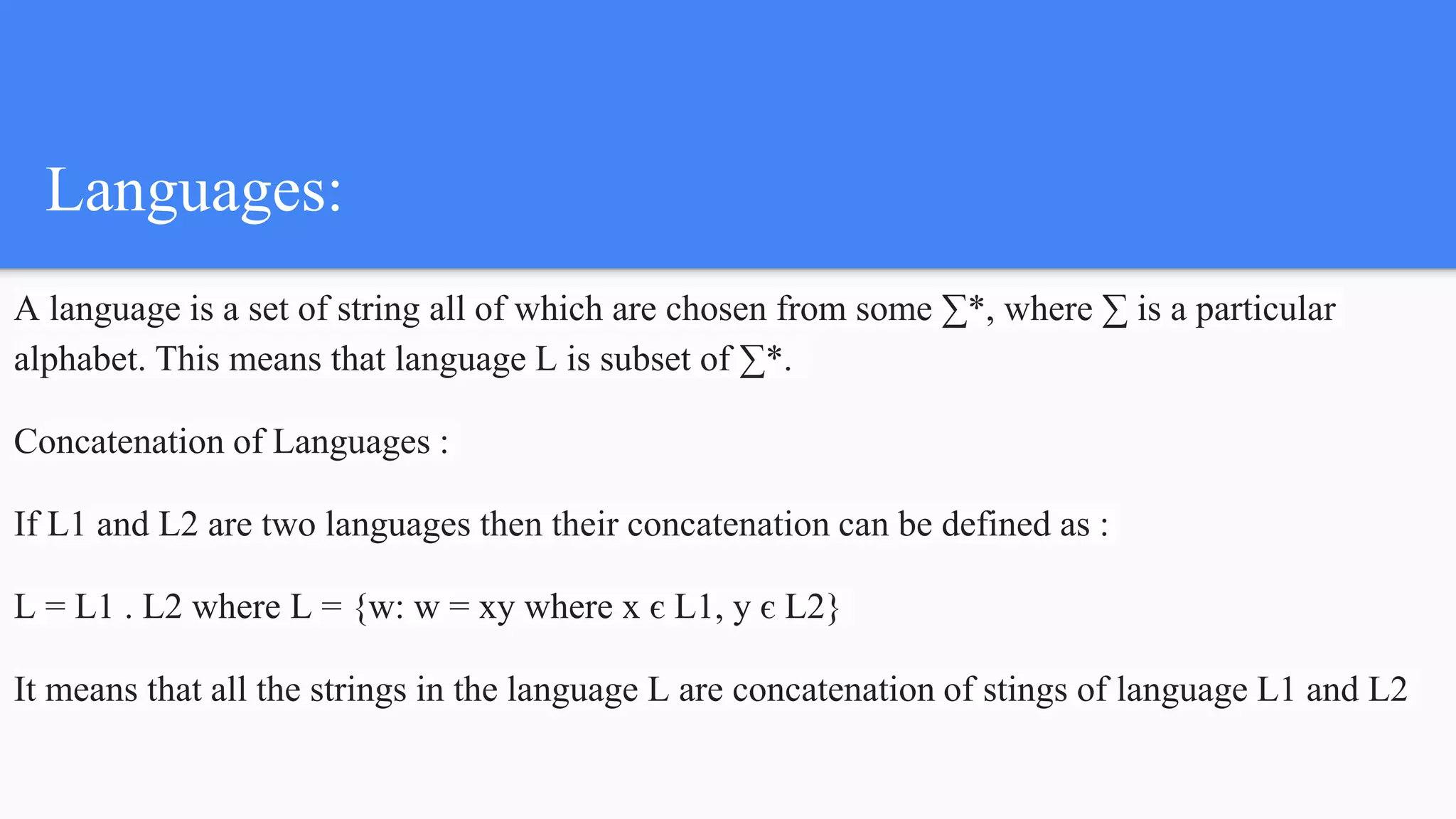 Languages:
A language is a set of string all of which are chosen from some ∑*, where ∑ is a particular
alphabet. This means that language L is subset of ∑*.
Concatenation of Languages :
If L1 and L2 are two languages then their concatenation can be defined as :
L = L1 . L2 where L = {w: w = xy where x є L1, y є L2}
It means that all the strings in the language L are concatenation of stings of language L1 and L2
 