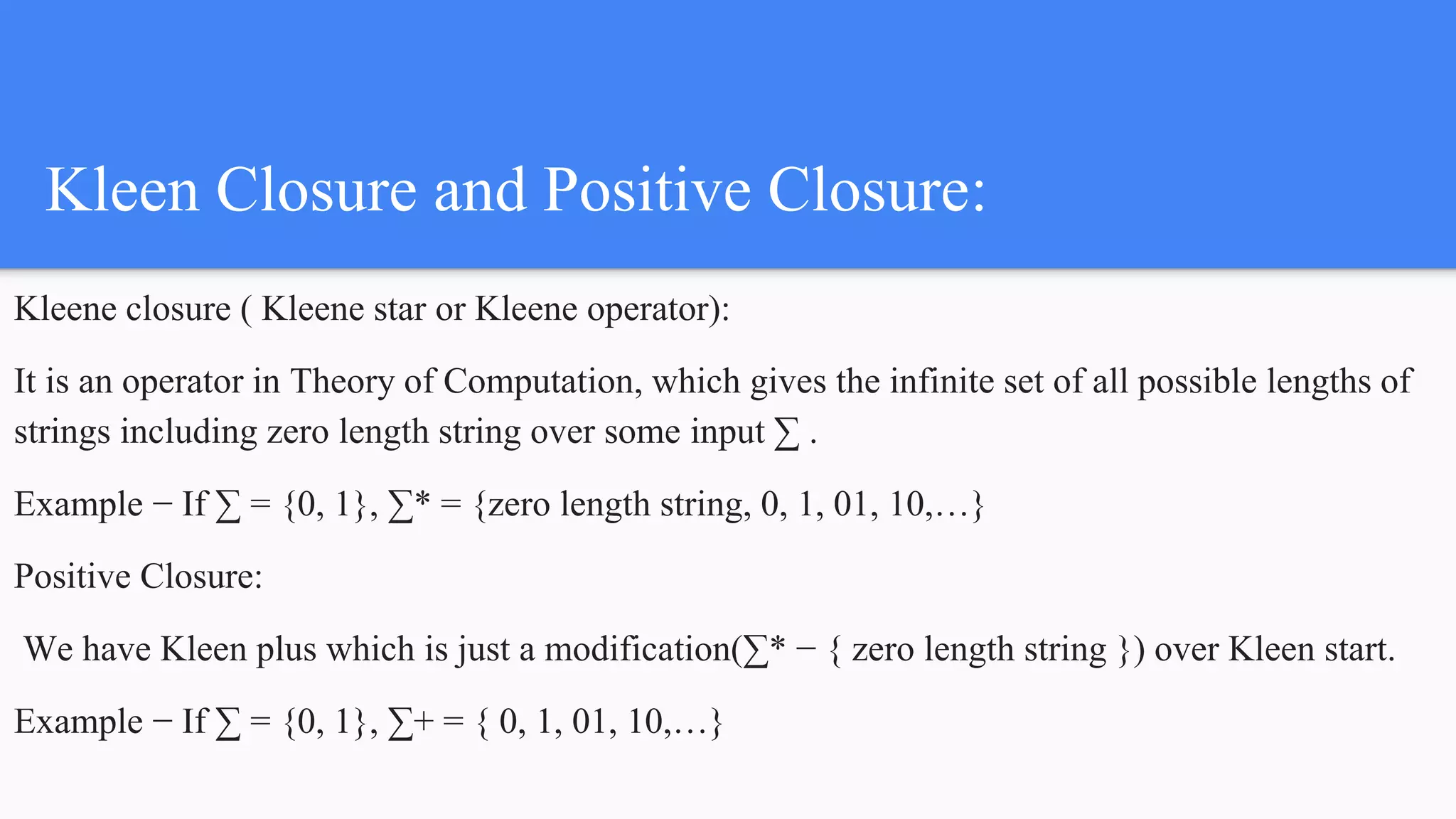 Kleen Closure and Positive Closure:
Kleene closure ( Kleene star or Kleene operator):
It is an operator in Theory of Computation, which gives the infinite set of all possible lengths of
strings including zero length string over some input ∑ .
Example − If ∑ = {0, 1}, ∑* = {zero length string, 0, 1, 01, 10,…}
Positive Closure:
We have Kleen plus which is just a modification(∑* − { zero length string }) over Kleen start.
Example − If ∑ = {0, 1}, ∑+ = { 0, 1, 01, 10,…}
 