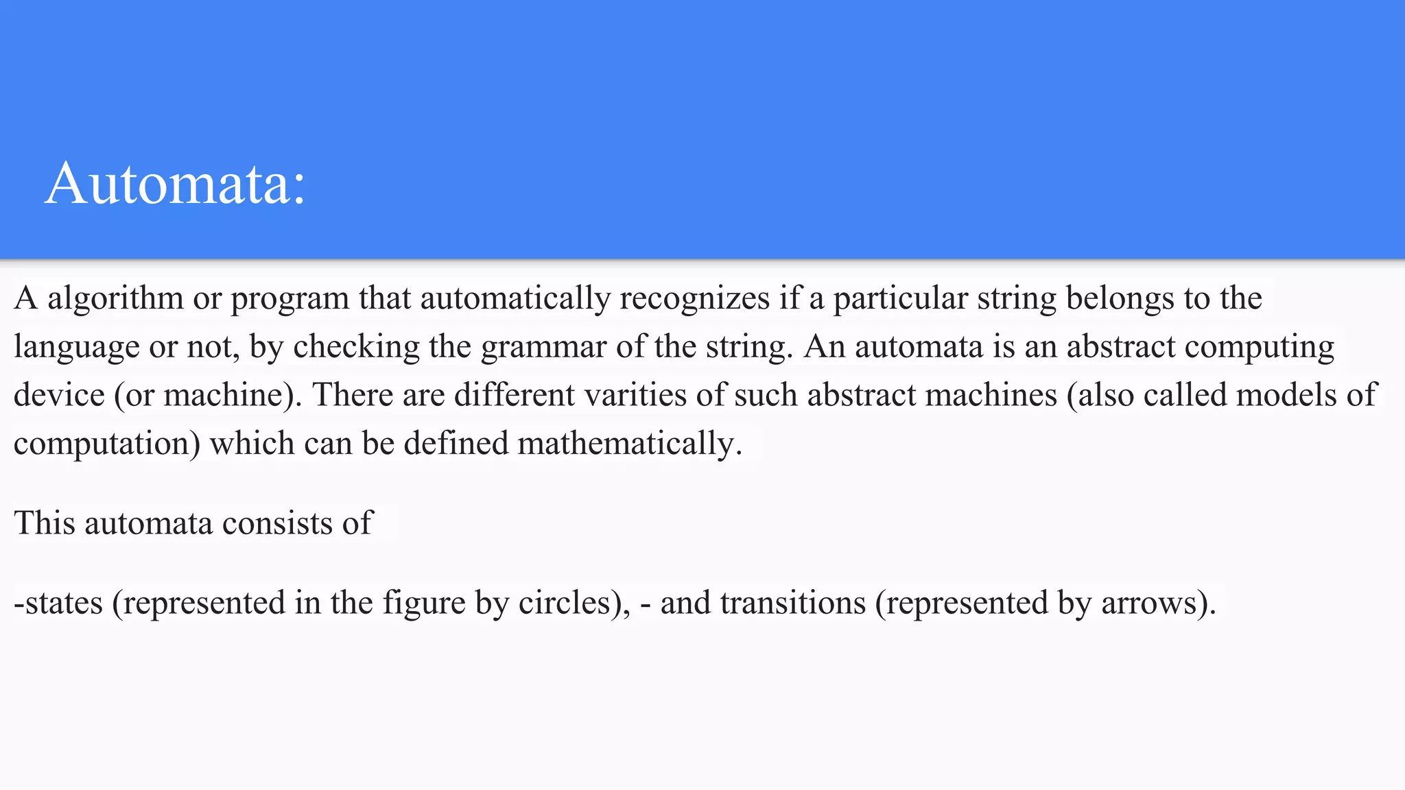 Automata:
A algorithm or program that automatically recognizes if a particular string belongs to the
language or not, by checking the grammar of the string. An automata is an abstract computing
device (or machine). There are different varities of such abstract machines (also called models of
computation) which can be defined mathematically.
This automata consists of
-states (represented in the figure by circles), - and transitions (represented by arrows).
 