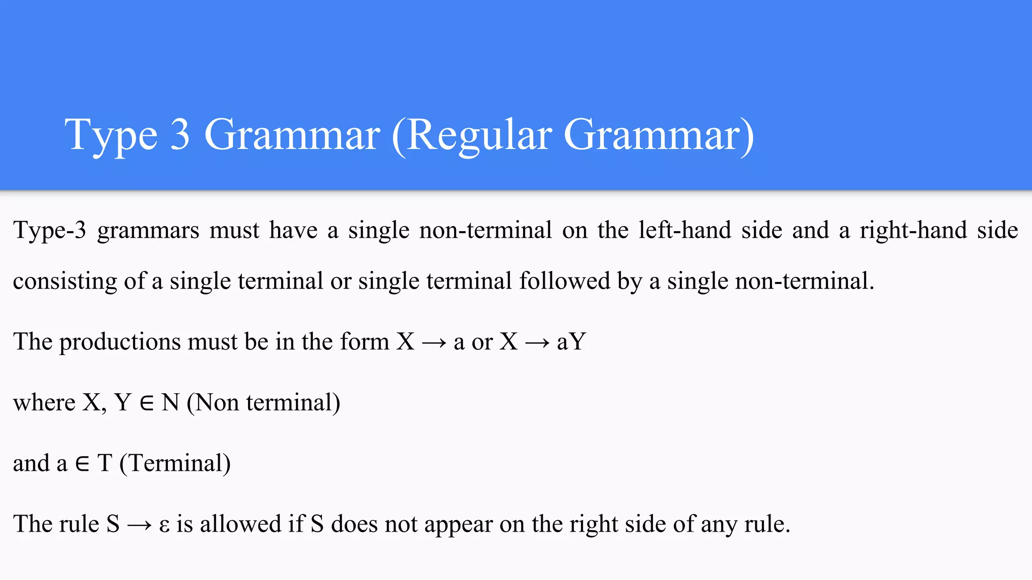 Type 3 Grammar (Regular Grammar)
Type-3 grammars must have a single non-terminal on the left-hand side and a right-hand side
consisting of a single terminal or single terminal followed by a single non-terminal.
The productions must be in the form X → a or X → aY
where X, Y ∈ N (Non terminal)
and a ∈ T (Terminal)
The rule S → ε is allowed if S does not appear on the right side of any rule.
 