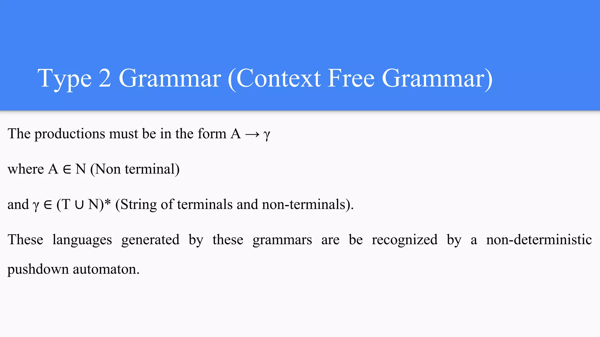 Type 2 Grammar (Context Free Grammar)
The productions must be in the form A → γ
where A ∈ N (Non terminal)
and γ ∈ (T ∪ N)* (String of terminals and non-terminals).
These languages generated by these grammars are be recognized by a non-deterministic
pushdown automaton.
 