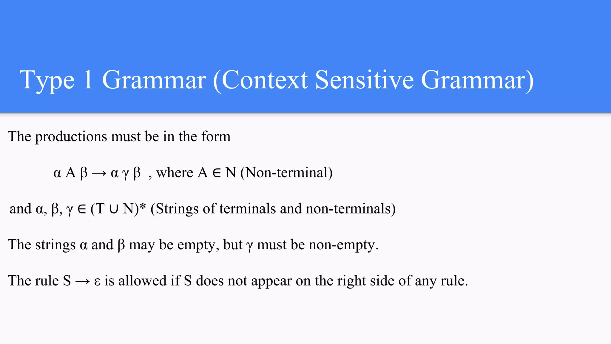 Type 1 Grammar (Context Sensitive Grammar)
The productions must be in the form
α A β → α γ β , where A ∈ N (Non-terminal)
and α, β, γ ∈ (T ∪ N)* (Strings of terminals and non-terminals)
The strings α and β may be empty, but γ must be non-empty.
The rule S → ε is allowed if S does not appear on the right side of any rule.
 