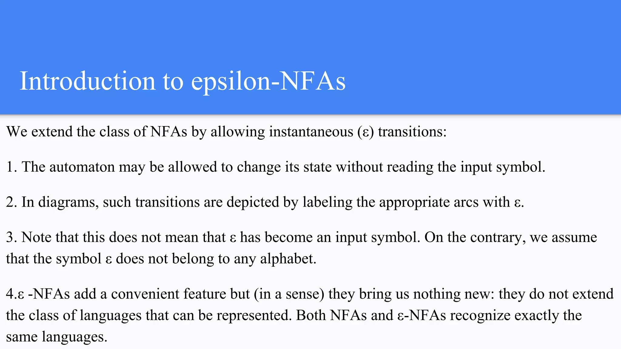 Introduction to epsilon-NFAs
We extend the class of NFAs by allowing instantaneous (ε) transitions:
1. The automaton may be allowed to change its state without reading the input symbol.
2. In diagrams, such transitions are depicted by labeling the appropriate arcs with ε.
3. Note that this does not mean that ε has become an input symbol. On the contrary, we assume
that the symbol ε does not belong to any alphabet.
4.ε -NFAs add a convenient feature but (in a sense) they bring us nothing new: they do not extend
the class of languages that can be represented. Both NFAs and ε-NFAs recognize exactly the
same languages.
 
