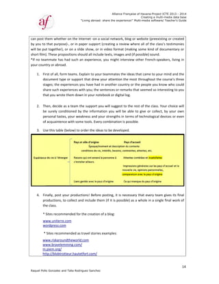 Raquel Poll
can post t
by you to 
will be pu
short film
*If no tea
your coun
1. Fi
do
st
sh
th
  
2. Th
be
pe
of
3. Us
 
4. Fi
pr
th
* 
w
w
 *
ww
ww
m
ht
o Gonzalez an
them whethe
that purpos
ut together), 
). These prop
ammate has 
ntry or abroa
rst of all, for
ocument typ
ages; the ex
hare such ex
hat you wrot
hen, decide 
e  surely  con
ersonal taste
f acquainten
se this table 
nally, post y
roductions, t
he class.   
Sites recomm
ww.uniterre
ordpress.com
 Sites recom
ww.riskarou
ww.bravelem
.piem.org/ 
ttp://blobtro
"
nd Talia Rodri
er on the Int
se)‐, or in pa
 or on a slid
positions sho
had such an
d.  
rm teams. Ex
pe or suppor
xperiences yo
periences w
e them dow
as a team th
nditioned  by 
es, your wea
ce with som
(below) to o
your product
to collect an
mended for t
e.com  
m 
mmended as t
ndtheworld.
mming.com/
otteur.hautet
"Living abroad
guez Sanchez
ternet ‐on a 
aper support
de show, or 
ould all inclu
n experience
xplain to you
rt that drew
ou have had
ith you; the 
n in your not
he support y
the  informa
akness and y
e tools. Ever
order the ide
tions! Before
d include th
the creation
travel stories
.com 
/ 
tfort.com/
Allian
d: share the ex
z
social netw
t (creating a 
in video for
de texts, ima
e, you might
ur teammate
your attenti
 in another 
sentences o
tebook or di
you will sugg
ation  you  w
your strength
ry combinati
eas to be dev
e posting, it 
em (if it is p
 of a blog: 
s examples: 
nce Française
xperience!" M
ork, blog or 
review whe
mat (making
ages and (if p
t interview o
es the ideas t
ion the most
country or t
r remarks th
gital log. 
est to the re
will  be  able  t
hs in terms o
on is possibl
veloped.  
is necessary
possible) as a
 
of Havana-Pr
Creating a
Multi-media so
website (pre
ere all of the
g some kind 
possible) sou
other French
that came to
t throughou
the people y
at seemed s
est of the cla
to  give  or  co
of technolog
e.  
y that every 
a whole in a 
roject ICTE 20
a multi-media
ftware/ Teach
eexisting or 
e class's test
of documen
und.   
h‐speakers, 
o your mind 
t the course
ou know wh
so interesting
ass. Your cho
ollect,  by  yo
ical devices 
team gives 
single final 
013 - 2014
data base
her's Guide
14
created 
imonies 
ntary or 
living in 
and the 
e's three 
ho could 
g to you 
oice will 
our  own 
or even 
its final 
work of 
 
