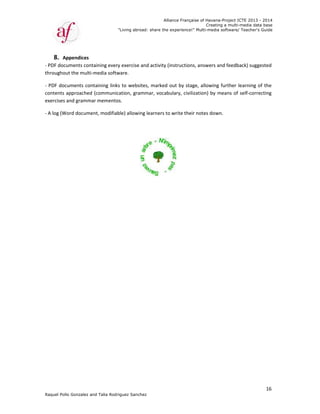 Raquel Poll
8. Ap
‐ PDF docu
throughou
‐ PDF doc
contents a
exercises 
‐ A log (W
o Gonzalez an
ppendices  
uments cont
ut the multi‐
cuments con
approached 
and gramma
ord docume
"
nd Talia Rodri
taining every
media softw
taining links
(communica
ar mementos
nt, modifiab
"Living abroad
guez Sanchez
y exercise an
ware.  
s to websites
ation, gramm
s.  
ble) allowing
Allian
d: share the ex
z
d activity (in
s, marked o
mar, vocabu
learners to w
nce Française
xperience!" M
nstructions, a
ut by stage,
lary, civilizat
write their n
of Havana-Pr
Creating a
Multi-media so
answers and 
 allowing fu
tion) by mea
otes down. 
roject ICTE 20
a multi-media
ftware/ Teach
feedback) s
rther learnin
ans of self‐c
013 - 2014
data base
her's Guide
16
uggested 
ng of the  
orrecting 
 