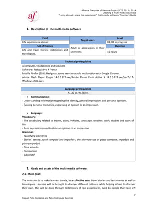 Raquel Poll
1. D
 
Life exper
Life  and  t
travelogue
 
A comput
Software: 
Mozilla Fir
Adobe  Fla
Windows‐
 
 Co
‐ Understa
‐ Evoking p
 
 La
Vocabular
‐ The voca
life.  
‐ Basic exp
Grammar
‐  Qualifyin
‐ Stories' t
plus‐que‐p
‐ Time adv
‐ Compari
‐ Subjonct
 
 
2. G
2.1‐ Main
The main 
travelogue
their own
o Gonzalez an
escription o
Fiel
iences abroa
Set of th
travel  storie
es.  
er, headpho
 Netquiz Pro
refox (30.0) 
ash  Player 
‐i586.exe).  
ommunicatio
anding inform
personal me
anguage:  
ry:   
abulary relat
pressions use
:   
ng adjectives
tenses: pass
parfait.  
verbs.  
son  
tif  
oals and as
n goal:  
aim is to ma
es. Learners 
n. This will b
"
nd Talia Rodri
of  the mult
d
ad 
hemes 
es,  testimon
nes and spea
o 4 French  
Navigator, so
Plugin  14.0.
on:   
mation regar
emories, expr
ted to trave
ed to state a
s   
sé composé a
ssets of the 
ake learners 
will be brou
e done thro
"Living abroad
guez Sanchez
ti‐media so
Ad
lat
ies  and 
Technic
akers
ome exercise
.0.122.exe/A
Langua
A1‐A
rding the ide
ressing an op
els, cities, ve
n opinion or
and imparfa
multi‐med
 create, in a
ught to disco
ough testimo
Allian
d: share the ex
z
oftware  
Targe
dult  or  ado
te teens  
cal prerequi
es could not 
Adobe  Playe
age prerequi
A2 CEFRL leve
entity, genera
pinion or an 
ehicles, lands
r an impressi
ait ; the alter
ia software
 collective w
over differen
onies of real
nce Française
xperience!" M
et users 
lescents  in 
sites
function wit
r  Flash  Act
sites
els
al impressio
impression. 
scape, weath
ion.  
rnate use of
e:   
way, travel s
nt cultures, 
l experience
of Havana-Pr
Creating a
Multi-media so
B1, B
their 
16 ho
th Google Ch
ive  X  14.0.0
ns and perso
 
her, work, s
f passé comp
stories and te
while helpin
s, lived by p
roject ICTE 20
a multi-media
ftware/ Teach
Level 
B2 in progres
Duration 
ours  
hrome.  
0.122.exe/jre
onal opinions
tudies and w
pose, imparf
estimonies a
ng others to 
people that 
013 - 2014
data base
her's Guide
2
ss  
e‐7u17‐
s.  
ways of 
fait and 
as well as 
discover 
have left 
 