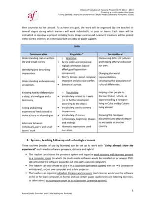 Raquel Poll
their  coun
several  st
instructed
either on t
 
Co
Understan
life and tra
 
Identifying
impressio
 
Understan
an opinion
 
Knowing h
a story, a t
testimony
 
Telling and
experienc
make a sto
 
Alternate 
individual
teams' wo
 
3. Sy
Three  sys
experienc
 The
in a
CD 
 The
whi
 The
on h
or o
o Gonzalez an
ntries  to  live
tages  during
d to conceive
the Internet,
mmunicatio
nding oral or
avel stories 
g and describ
ns.  
nding and ex
n.  
how to differ
travelogue a
y.  
d writing 
es lived abro
ory or a trav
between 
's, pairs' and
ork  
ystems, tea
tems  (mode
ce!" multi‐me
e teacher can
a computer r
containing th
e teacher can
iteboard), or
e teacher can
his or her ow
other items) 
"
nd Talia Rodri
e  abroad.  To
g  which  lear
e a project in
, or in the cla
on
r written 
bing 
xpressing 
rentiate 
and a 
oad to 
elogue.  
d small 



 




aching follow
es  of  use  by
edia softwar
n choose the
room (in wh
he software 
n also decide
r just one com
n organize in
wn computer
in a comput
"Living abroad
guez Sanchez
o  achieve  th
rners  will  w
ncluding tex
assroom on v
Li
o Gram
Text's ord
logical co
effect/go
concessio
Story's te
imparfait
Sentence
o Voca
Vocabula
(to be fur
according
Vocabula
impressio
Vocabula
(chronolo
and endin
Idiomatic
narration
w‐up and t
y  learners)  c
e: presence,
e presence s
hich the mult
would be pu
e to use it in
mputer and 
dividual dist
r, at home) a
er room or i
Allian
d: share the ex
z
his  goal,  the
work  individu
xts, images a
video or pap
Skills
 
inguistics *
mmar 
der and cohe
onnectors (ca
oal/oppositio
on);  
enses: passé
t and plus‐qu
e's syntax.  
bulary  
ary related to
rther develo
g to the step
ary used to co
ons.  
ary of stories
ogy, beginnin
ng).  
c expressions
n.  
echnologica
can  be  set  u
 distance an
system and o
ti‐media soft
ut into each a
n a classroom
a data proje
ance work s
and use certa
n a classroom
nce Française
xperience!" M
  work  will  b
ually,  in  pair
nd sound. L
per support. 
erence: 
ause‐
on‐
é composé, 
ue‐parfait. 
o travels 
ped 
ps).  
onvey 
s 
ng, phases 
s used 
al means  
up  to  work 
d hybrid.  
organize wor
tware would
available com
m (presence 
ctor.  
essions (eac
ain pages (au
m (presence
of Havana-Pr
Creating a
Multi-media so
be  organized
rs  or  teams
earners' cre
  
So
Discovering
and helping
our own. 
 
Changing th
representat
Developing
cultural diff
 
Helping oth
discover Cu
experience
living in Cu
living abroa
 
Knowing th
documents
to and sett
country.  
with  "Living
rk sessions w
d be installed
mputer).   
system) with
h learner wo
udio‐texts an
system).  
roject ICTE 20
a multi-media
ftware/ Teach
d  (by  the  te
.  Each  team
ations will b
ociocultural 
g different cu
g others to d
he world 
tions.  
g the accepta
ferences.  
her people to
uban culture,
d by a foreig
ba and by Cu
ad.  
he necessary 
s and steps to
le in another
g  abroad:  s
with learners
d on or seve
h an IWB (in
ould use the 
nd listening e
013 - 2014
data base
her's Guide
3
acher)  in 
m  will  be 
be posted 
ultures 
discover 
ance of 
o 
, as 
gner 
ubans 
o travel 
r 
hare  the 
s present 
eral DVD, 
nteractive 
software 
exercises, 
 
