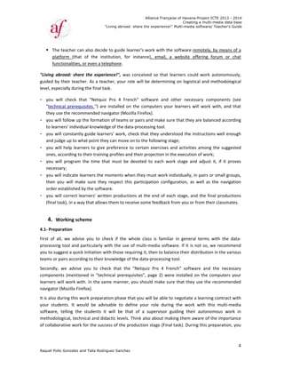 Raquel Poll
 The
plat
fun
"Living  ab
guided by
level, espe
- you  w
"techn
they us
- you wi
to lear
- you wi
and jud
- you wi
ones, a
- you  w
necess
- you wi
then  y
order e
- you wi
(final ta
 
4. W
4.1‐ Prepa
First  of  a
processing
you to sug
teams or p
Secondly, 
componen
learners w
navigator 
It is also d
your  stud
software, 
methodol
of collabo
o Gonzalez an
e teacher can
tform  (that 
ctionalities, 
broad:  share
y their teach
ecially during
will  check  th
ical prerequ
se the recom
ll follow up t
ners' individ
ill constantly
dge up to wh
ill help learn
according to 
ill  program 
sary;   
ll indicate le
you  will  mak
established b
ill correct lea
ask), in a wa
Working sch
aration  
ll,  we  advise
g tool and p
ggest a quick
pairs accordi
we  advise 
nts (mention
will work wit
(Mozilla Fire
during this w
dents.  It  wo
telling  the 
ogical, techn
orative work 
"
nd Talia Rodri
n also decide
of  the  ins
or even a te
e  the  experi
er. As a teac
g the final ta
hat  "Netquiz
uisites ") are
mmended na
the formatio
ual knowled
y guide learn
hat point the
ners to give 
their trainin
the  time  th
earners the m
ke  sure  they
by the softwa
arners' writt
y that allows
eme   
e  you  to  ch
particularly w
k initiation w
ing to their k
you  to  che
ned in "tech
th. In the sam
efox).  
work preparat
uld  be  advi
students  it
nical and did
for the succ
"Living abroad
guez Sanchez
e to guide le
titution,  for
lephone.   
ience!",  was
cher, your ro
sk.  
z  Pro  4  Fre
e installed on
vigator (Moz
on of teams 
ge of the da
ners' work, c
ey can move 
preference 
g profiles an
at  must  be 
moments wh
y  respect  thi
are.  
ten producti
s them to re
heck  if  the  w
with the use 
with those req
knowledge o
eck  that  the
hnical prereq
me manner,
tion phase t
isable  to  de
t  will  be  th
dactic levels. 
cess of the p
Allian
d: share the ex
z
earner's wor
r  instance),
s  conceived 
ole will be d
nch"  softwa
n the compu
zilla Firefox).
or pairs and
ta‐processin
check that th
on to the fo
to certain e
nd their proje
devoted  to 
hen they mu
is  participat
ions at the e
ceive some f
whole  class
of multi‐me
quiring it, th
f the data‐pr
e  "Netquiz  P
quisites", pag
 you should 
hat you will
efine  your  r
at  of  a  sup
Think also a
roduction st
nce Française
xperience!" M
k with the so
email,  a  w
so  that  lear
determining 
are  and  oth
uters your le
.  
 make sure t
ng tool.  
hey understo
llowing stage
xercises and
ection in the
each  work
st work indiv
ion  configur
end of each
feedback fro
is  familiar  i
edia softwar
en to balanc
rocessing too
Pro  4  Frenc
ge 2) were 
make sure
be able to n
ole  during  t
pervisor  guid
about makin
tage (Final ta
of Havana-Pr
Creating a
Multi-media so
oftware rem
website  offe
rners  could
on logistical
her  necessa
earners will 
that they are
ood the instr
e;  
d activities a
 execution o
stage  and  a
vidually, in p
ration,  as  we
stage, and t
om you or fro
in  general  t
e. If it is not
ce their distri
ol.   
ch"  software
installed on 
that they us
negotiate a le
the  work  w
ding  their  a
g them awa
ask). During t
roject ICTE 20
a multi-media
ftware/ Teach
motely, by me
ering  forum 
work  auton
l and metho
ry  compone
work with, 
e balanced a
ructions wel
among the s
of work;   
adjust  it,  if 
pairs or smal
ell  as  the  n
the final pro
om their clas
erms  with  t
t so, we rec
ibution in th
e  and  the  n
the comput
se the recom
earning cont
with  this  mu
autonomous 
re of the im
this prepara
013 - 2014
data base
her's Guide
4
eans of a 
or  chat 
omously, 
odological 
ents  (see 
and that 
according 
ll enough 
uggested 
it  proves 
ll groups, 
avigation 
oductions 
smates.   
the  data‐
ommend 
e various 
necessary 
ters your 
mmended 
tract with 
lti‐media 
work  in 
portance 
tion, you 
 