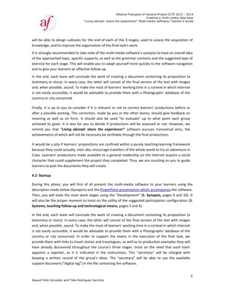 Raquel Poll
will be ab
knowledg
It is strong
of the app
exercise fo
and to giv
In the end
testimony
and, when
is not eas
country or
Finally, it 
after a po
meaning 
achieved 
remind  yo
achieveme
It would b
because t
Cuba. Lea
character 
learners to
4.2‐ Startu
During  th
descriptio
Then, you
will also b
Systems, t
In the end
testimony
and, when
is not eas
country  o
provide th
have  alrea
appoints 
keeping  a
support do
o Gonzalez an
ble to design
e, and to imp
gly recomme
proached top
or each stag
ve your learn
d, each team
y or story). In
n possible, so
ily accessible
r city concer
is up to you
ossible postin
as  well  as  o
its goals. It 
ou  that  "Liv
ents of whic
be a pity if le
hey could ac
rners' produ
that could s
o post the do
up  
is  phase,  yo
on made belo
u will state t
be the prope
teaching foll
d, each team
y or story). In
n possible, so
ily accessible
or  city  conce
hem with lin
ady discover
a  reporter, 
a  written  rec
ocument ("d
"
nd Talia Rodri
 subtasks fo
prove the or
ended to tak
pic, specific s
e. This will e
ers an effect
m will conclu
n every case
ound. To ma
e, it would b
rned.    
u to conside
ng. This corr
on  form.  It 
is also for y
ving  abroad
h will not be
earners' prop
ctually, inter 
uctions made
supplement t
ocuments th
ou  will  first  o
ow (Synopsis
he main wo
er moment to
low‐up and t
m will conclu
n every case
ound. To ma
e, it would b
erned.  In  or
ks to travel s
red through
as  it  is  ind
cord  of  the 
digital log") in
"Living abroad
guez Sanchez
or the end o
rganization o
e note of the
supports, as 
enable you to
tive follow‐u
ude the wor
e, the latter w
ke the most 
be advisable
r if it is rele
rection, mad
should  also 
you to decide
d:  share  the 
e necessary b
positions are
alia, encour
e available t
the project t
hey will creat
of  all  presen
s) and the Po
rk stages us
o insist on th
technologica
ude the wor
e, the latter w
ke the most 
be advisable
der  to  supp
stories and t
out the cou
icated  in  th
group's  ide
n the file con
Allian
d: share the ex
z
f each of th
of the final ta
e multi‐med
well as the g
o adapt you
p.   
k of creating
will consist o
of learners'
e to provide 
evant or not 
de by you or
be  used  "to
e if product
experience
be verifiable 
e confined w
age traveller
o a general 
they comple
te. 
nt  the  multi
owerPoint pr
ing the "Dev
he utility of 
al means, pa
k of creating
will consist o
of learners' 
e to provide 
port  the  tea
travelogues, 
urse's three 
he  instructio
eas.  The  "se
ntaining the 
nce Française
xperience!" M
e 3 stages, u
ask's work. 
ia software's
grammar co
rself more q
g a documen
of the final v
working tim
them with a
to correct l
r the other t
o  evaluate" 
ions will be 
!"  software 
through the 
within a pure
rs of the who
readership o
ted. Thus, w
i‐media  softw
resentation w
velopment"
the suggeste
ages 3 and 4)
g a documen
of the final v
working tim
them with a
ms  in  the  e
as well as to
stages. Insis
ons.  This  "se
cretary"  wil
software.   
of Havana-Pr
Creating a
Multi-media so
used to asse
s synopsis to
ntents and t
uickly to the
nt containin
version of th
me in a contex
a Photograp
earners' pro
eams, shoul
up  to  what
assessed or
pursues  tra
final produc
ly teaching‐l
ole world to 
on the Intern
we are count
ware  to  you
which accom
(5. Synopsis
ed participat
).  
nt containin
version of th
me in a contex
a Photograp
execution  of 
o production
st on the ne
ecretary"  wi
l  be  able  to
roject ICTE 20
a multi-media
ftware/ Teach
ess the acqu
o have an ove
the suggeste
e software na
g its propos
he text with 
xt in which I
hs' database
oductions be
d give feedb
t  point  each
r not. Howev
ansversal  aim
ctions.  
earning fram
try an adven
net acquire 
ing on you t
ur  learners  u
mpanies the s
s, pages 9 an
tion configur
g its propos
he text with 
xt in which I
hs' database
the  final  ta
n examples th
eed that eac
ll  be  charge
o  use  the  av
013 - 2014
data base
her's Guide
5
isition of 
erall idea 
d type of 
avigation 
sition (a 
images 
nternet 
e of the 
efore or 
back on 
h  group 
ver, we 
ms,  the 
mework 
nture in 
a social 
o guide 
using  the 
software. 
nd 10). It 
ration (3. 
sition (a 
images 
nternet 
e of the 
ask,  we 
hey will 
h team 
ed  with 
vailable 
 