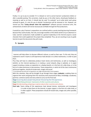Raquel Poll
Finally, it 
after a po
meaning 
achieved 
remind  yo
achieveme
It would b
because t
Cuba. Lea
character 
learners to
5. Sy
 
 
   
  Learners 
supposed 
them.   
Thus  they
whether  o
support (c
form of a 
will be put
* If no team
With  this 
organize t
grammar, 
Stage 1‐Le
Stage 2‐Id
Stage 3‐U
Final  task
o Gonzalez an
is up to you
ossible postin
as  well  as  o
its goals. It 
ou  that  "Liv
ents of whic
be a pity if le
hey could ac
rners' produ
that could s
o post the do
ynopsis  
will help ot
to work in t
y  will  have  t
on  the  Inter
creating a re
video‐testim
t together, s
mate has had s
intention,  t
their work an
 sentence sy
earning abou
dentifying wit
nderstandin
k:  Teams  te
) in order
in video s
sound.  
"
nd Talia Rodri
u to conside
ng. This corr
on  form.  It 
is also for y
ving  abroad
h will not be
earners' prop
ctually, inter 
uctions made
supplement t
ocuments th
 
thers to disc
teams to tell
to  collective
rnet  (posting
view, an exp
mony or docu
hould all inc
such an experie
they will  be 
nd giving the
yntax and sto
ut people livi
tnesses' imp
g and giving 
elling  of  the
r to post the
support. The
"Living abroad
guez Sanchez
r if it is rele
rection, mad
should  also 
you to decide
d:  share  the 
e necessary b
positions are
alia, encour
e available t
the project t
hey will creat
cover differe
 experiences
ly  produce  t
g  on  or  cre
position or a
umentary. Th
clude texts, im
ence, you might
brought  to 
em the nece
ory order) to 
ing abroad: D
pressions of o
an opinion a
e  experience
m on the Int
ese propositi
Allian
d: share the ex
z
evant or not 
de by you or
be  used  "to
e if product
experience
be verifiable 
e confined w
age traveller
o a general 
they comple
te. 
Synopsis
nt cultures, 
s lived abroa
travel  storie
eating  a  soci
 display boa
hese propos
mages and s
t interview othe
go through
essary tools (
carry out th
Discovering t
other countr
about other 
es  lived  abr
ternet, in pa
ons should a
nce Française
xperience!" M
to correct l
r the other t
o  evaluate" 
ions will be 
!"  software 
through the 
within a pure
rs of the who
readership o
ted. Thus, w
as well as t
ad or to colle
es  and  testim
ial  network,
rd), or in the
itions, in wh
ound.   
er French‐spea
three  stage
(sociocultura
he final task: 
their life exp
ries and cultu
countries an
oad  (stories
aper support
all include te
of Havana-Pr
Creating a
Multi-media so
earners' pro
eams, shoul
up  to  what
assessed or
pursues  tra
final produc
ly teaching‐l
ole world to 
on the Intern
we are count
heir own. To
ect testimon
monies,  as  w
  blog  or  we
e form of a s
hich all of the
kers.  
es  (subtasks)
al ideas, know
 
periences.  
ures.  
nd cultures. 
s,  testimonie
t, in the form
exts, images 
roject ICTE 20
a multi-media
ftware/ Teach
oductions be
d give feedb
t  point  each
r not. Howev
ansversal  aim
ctions.  
earning fram
try an adven
net acquire 
ing on you t
o this end, t
ies, in order
well  as  trave
ebsite),  or  in
slide show, o
e class's test
),  enabling  t
wledge, voca
es  and  trav
m of a slide s
and, when p
013 - 2014
data base
her's Guide
6
efore or 
back on 
h  group 
ver, we 
ms,  the 
mework 
nture in 
a social 
o guide 
they are 
r to post 
elogues, 
n  paper 
or in the 
imonies 
them  to 
abulary, 
velogues   
show, or 
possible, 
 