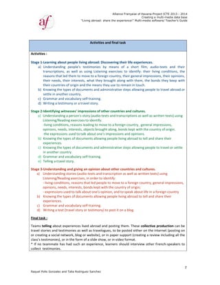 Raquel Poll
 
 
 
Activities 
Stage 1‐Le
a) U
tr
re
th
th
b) Kn
se
c) G
d) W
Stage 2‐Id
a) Un
Lis
‐li
op
‐th
b) Kn
ex
c) Kn
in
d) G
e) Te
Stage 3‐U
a) Un
Lis
‐ l
op
‐ e
b) Kn
ex
c) G
d) W
Final task 
Teams tel
travel stor
or creatin
class's tes
* If no te
collect  te
o Gonzalez an
: 
earning abou
nderstanding
anscriptions
easons that le
heir needs, t
heir countrie
nowing the t
ettle in anoth
rammar and
Writing a testi
dentifying wi
nderstanding
stening/Read
ving conditio
pinions, need
he expressio
nowing the t
xperiences.  
nowing the t
 another cou
rammar and
elling a trave
nderstandin
nderstanding
stening/Read
iving conditi
pinions, need
expressions u
nowing the t
xperiences.  
rammar and
Writing a text 
: 
lling about e
ries and test
g a social ne
timonies), o
ammate has
stimonies.  
"
nd Talia Rodri
ut people liv
g  people's 
,  as  well  as
ed them to m
their interest
s of origin an
types of docu
her country. 
 vocabulary 
imony or a t
itnesses' imp
g a person's 
ding exercise
ons, reasons
ds, interests,
ons used to ta
types of docu
types of docu
untry.  
 vocabulary 
el story.   
ng and giving
g stories (au
ding exercise
ons, reasons
ds, interests,
used to talk 
types of docu
 vocabulary 
(travel story
experiences l
timonies as w
etwork, blog 
r in the form
s had such a
"Living abroad
guez Sanchez
Activiti
ving abroad: 
testimonies
s  using  Liste
move to a fo
ts, what the
nd the mean
uments and 
 
self‐training
ravel story. 
pressions of 
story (audio
es to identify
 leading to m
, objects bro
alk about on
uments allow
uments and 
self‐training
g an opinion 
dio‐texts and
es, in order t
s that led pe
, bonds kept
about one's 
uments allow
self‐training
y or testimon
lived abroad
well as trave
or website),
m of a slide sh
an experienc
Allian
d: share the ex
z
ies and final
Discovering
s  by  means
ening  exercis
oreign countr
ey brought a
ns they use to
administrati
g.  
other count
o‐texts and tr
y:  
move to a for
ught along, 
ne's impressi
wing people 
administrati
g.  
about other
d transcriptio
to identify: 
ople to mov
 with the cou
opinion, and
wing people 
g.   
ny) to post it
d and posting
elogues, to b
, or in paper
how, or in vid
ce, learners 
nce Française
xperience!" M
 task
g their life ex
s  of  a  shor
ses  to  ident
ry, their gene
along with th
o remain in t
ve steps allo
tries and cul
ranscriptions
reign country
bonds kept w
ons and opin
living abroad
ve steps allo
r countries a
on as well as
e to a foreig
untry of orig
d to speak ab
living abroad
t on a blog. 
g them. Thes
be posted eit
r support (cre
deo format. 
should inter
of Havana-Pr
Creating a
Multi-media so
xperiences. 
rt  film,  aud
tify:  their  liv
eral impress
hem, the bo
touch.  
owing people
tures. 
s as well as w
y,  general im
with the cou
nions.  
d to tell and 
owing people
and cultures
s written tex
n country, ge
gin; 
bout life in a 
d to tell and 
se collective
ther on the I
eating a revi
 
rview other 
roject ICTE 20
a multi-media
ftware/ Teach
dio‐texts  an
ving  conditio
ions, their o
nds they ke
e to travel ab
written texts)
mpressions, 
ntry of origin
share their 
e to travel or
. 
ts) using 
eneral impre
foreign coun
share their 
e production
Internet (pos
iew including
French‐spea
013 - 2014
data base
her's Guide
7
nd  their 
ons,  the 
pinions, 
ep with 
broad or 
) using 
n.  
r settle 
essions, 
ntry  
n can be 
sting on 
g all the 
akers to 
 