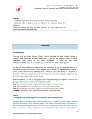 Raquel Poll
 
Final Task
‐ Example
‐  Assistan
productio
‐  Links  to
inspiration
 
 
Situation 
Your  goal
foreigners
experienc
* If no tea
 
You will t
the Intern
review, an
document
all include
With this 
giving you
Stage 1‐Le
Stage 2‐Id
Stage 3‐U
Final task
 
Stage 1:  
Learning 
Your goal 
your own,
approachi
them  to 
o Gonzalez an
k  
s of docume
nce  table  h
n.  
o  websites 
n during the 
setting :  
  is  to  help 
s living in Cu
es  lived 
ammate has 
hus collectiv
net (posting o
n exposition
tary. These p
e texts, image
intention, y
u the necessa
earning abou
dentifying wit
nderstandin
: Teams telli
 
about peop
(together w
, through the
ing  people  l
move  to  a 
"
nd Talia Rodri
ents: stories a
helping  to  o
for  blogs  a
final produc
others  disco
uba and of C
abroad  o
had such an 
vely produce
on or creatin
 or a display
propositions
es and (if po
ou will go th
ary tools to c
ut people livi
tnesses' imp
g and giving 
ng about exp
ple living ab
with your wh
e eyes of for
iving  abroad
foreign  cou
"Living abroad
guez Sanchez
and testimon
order  the  id
and  sites'  c
ction. 
De
over  differe
ubans living
or  to  co
experience,
e travel stori
ng a social ne
y board), or 
, in which al
ssible) sound
hrough three
carry out the
ing abroad: D
pressions of o
an opinion a
periences liv
broad: Disc
hole class) is 
reigners livin
d  in  order  t
ntry,  their  g
Allian
d: share the ex
z
nies (audio, v
deas  to  be
creation,  for
evelopment
nt  cultures, 
 abroad. To 
ollect  testi
 you could in
ies and testi
etwork, blog
on a slide s
ll of the clas
d.   
e work stage
e final project
Discovering t
other countr
about other 
ved abroad a
covering the
to help oth
ng in Cuba an
o  identify  th
general  imp
nce Française
xperience!" M
video, text). 
e  developed
r  mass  mai
including  y
this end, yo
imonies,  i
nterview oth
monies as w
 or website)
show, or in v
ss's testimon
es enabling 
t:  
their life exp
ries and cultu
countries an
nd posting t
eir life expe
ers to discov
nd of Cubans
heir  living  co
pressions,  th
of Havana-Pr
Creating a
Multi-media so
 
  during  the
ling  and  fo
your  own,  th
ou will work 
n  order 
her French‐sp
well as trave
, or in paper
video forma
nies will be p
you to orga
periences.  
ures.  
nd cultures. 
hem 
eriences. 
ver different
s living abro
onditions,  th
he  bonds  th
roject ICTE 20
a multi-media
ftware/ Teach
e 
r 
hrough  the 
in teams to 
to  post 
peakers.  
elogues, whe
r support (cre
at as a testim
put together,
nize your w
t cultures, in
ad. You will 
he  reasons  t
ey  keep  wit
013 - 2014
data base
her's Guide
9
eyes  of 
tell the 
them.  
ether on 
eating a 
mony or 
, should 
ork and 
ncluding 
start by 
that  led 
th  their 
 