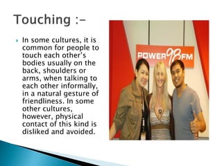  In some cultures, it is
common for people to
touch each other’s
bodies usually on the
back, shoulders or
arms, when talking to
each other informally,
in a natural gesture of
friendliness. In some
other cultures,
however, physical
contact of this kind is
disliked and avoided.
 