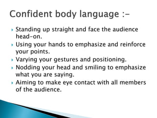  Standing up straight and face the audience
head-on.
 Using your hands to emphasize and reinforce
your points.
 Varying your gestures and positioning.
 Nodding your head and smiling to emphasize
what you are saying.
 Aiming to make eye contact with all members
of the audience.
 