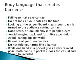  Failing to make eye contact
 Do not look at your notes all the time
 Looking at the screen/board means your back is
turned to the audience cutting contact
 Don't stare, or look blankly into people's eyes
 Avoid swaying back and forth like a pendulum
 Avoid leaning against walls
 Be aware of your nervous tics
 Do not fold your arms like a barrier
 While one hand in a pocket gives a very relaxed
pose, both hands in pockets looks too casual and
should be avoided
 