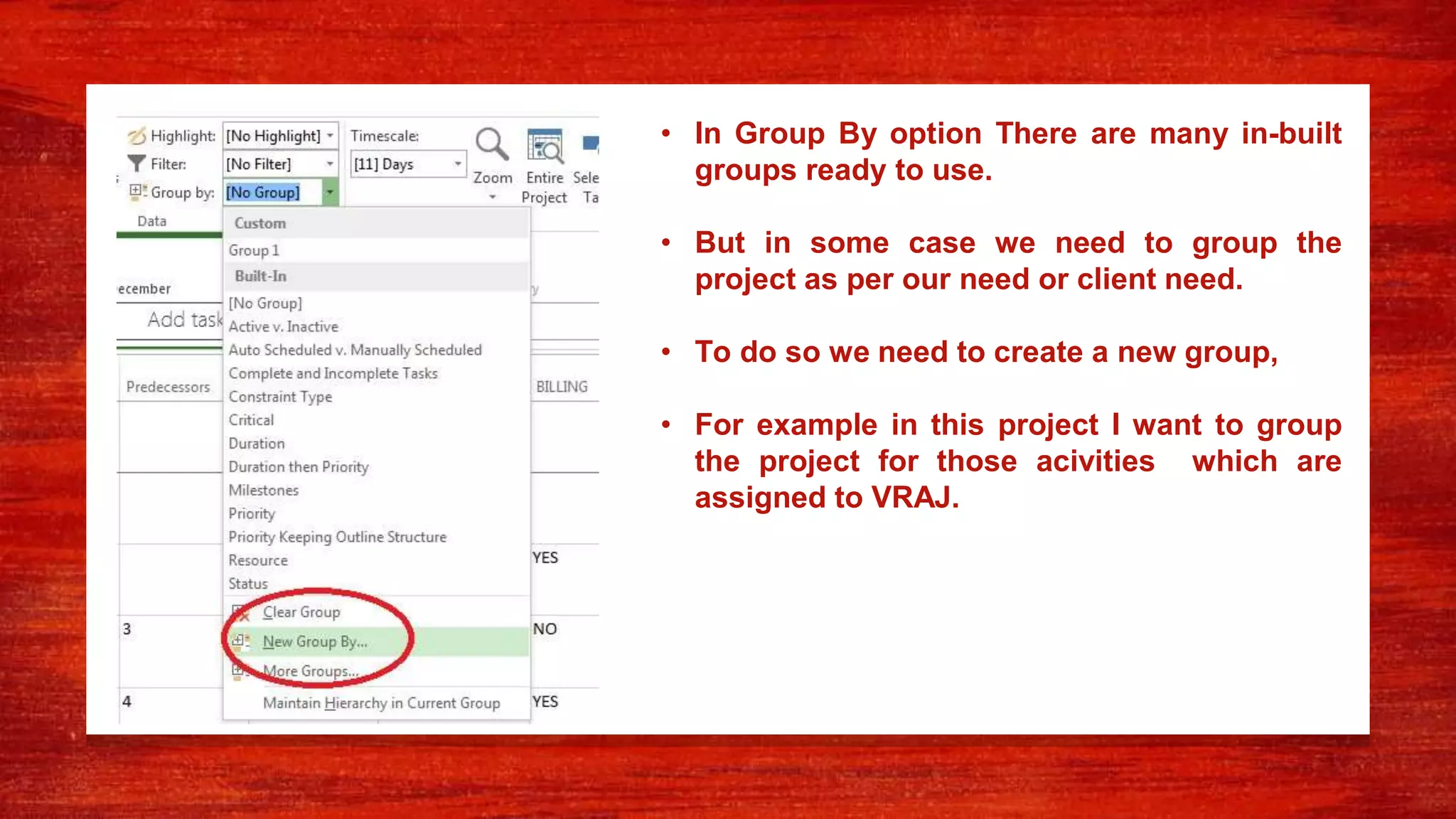 • In Group By option There are many in-built
groups ready to use.
• But in some case we need to group the
project as per our need or client need.
• To do so we need to create a new group,
• For example in this project I want to group
the project for those acivities which are
assigned to VRAJ.
 