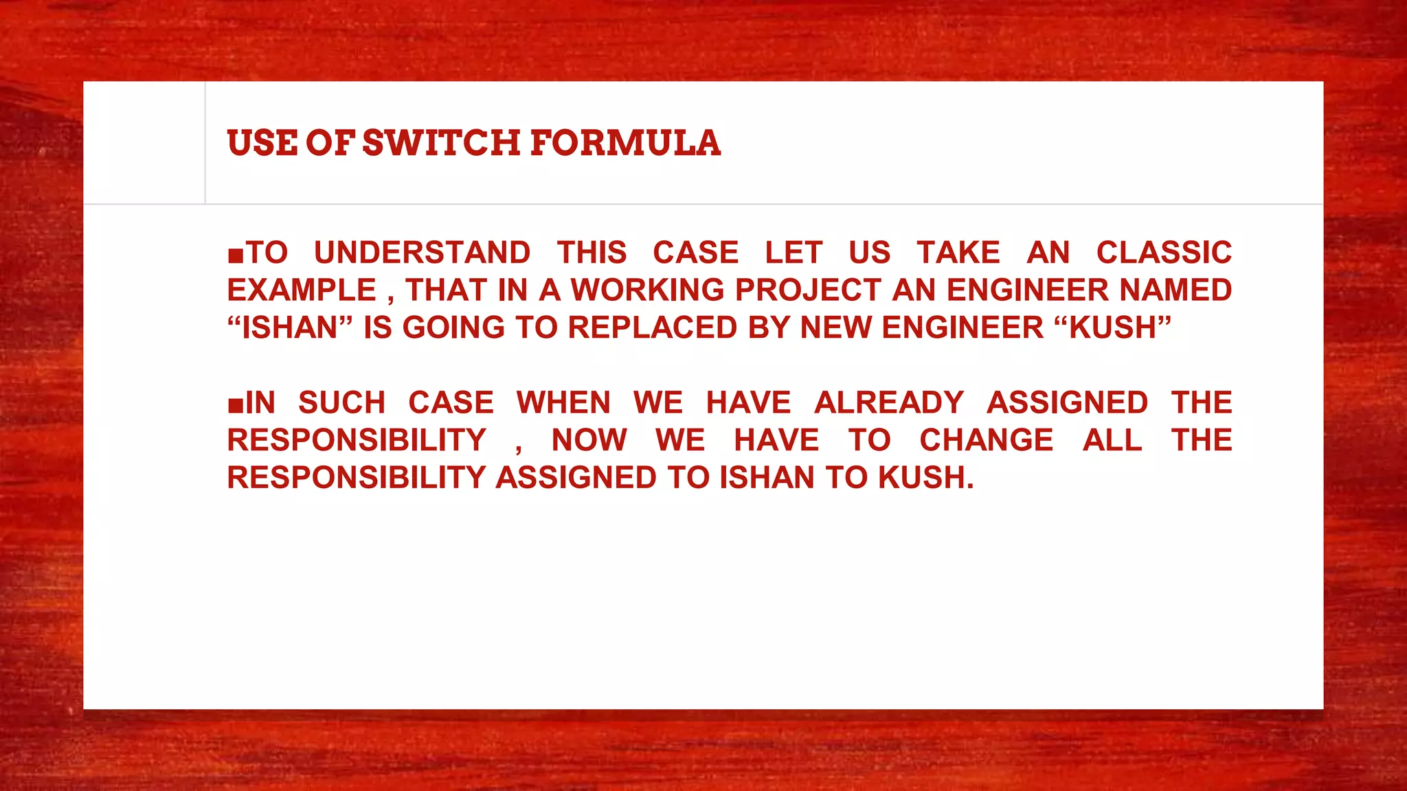 USE OF SWITCH FORMULA
■TO UNDERSTAND THIS CASE LET US TAKE AN CLASSIC
EXAMPLE , THAT IN A WORKING PROJECT AN ENGINEER NAMED
“ISHAN” IS GOING TO REPLACED BY NEW ENGINEER “KUSH”
■IN SUCH CASE WHEN WE HAVE ALREADY ASSIGNED THE
RESPONSIBILITY , NOW WE HAVE TO CHANGE ALL THE
RESPONSIBILITY ASSIGNED TO ISHAN TO KUSH.
 