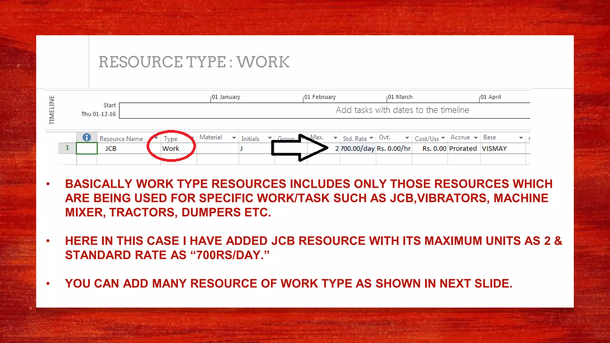 RESOURCE TYPE : WORK
• BASICALLY WORK TYPE RESOURCES INCLUDES ONLY THOSE RESOURCES WHICH
ARE BEING USED FOR SPECIFIC WORK/TASK SUCH AS JCB,VIBRATORS, MACHINE
MIXER, TRACTORS, DUMPERS ETC.
• HERE IN THIS CASE I HAVE ADDED JCB RESOURCE WITH ITS MAXIMUM UNITS AS 2 &
STANDARD RATE AS “700RS/DAY.”
• YOU CAN ADD MANY RESOURCE OF WORK TYPE AS SHOWN IN NEXT SLIDE.
 