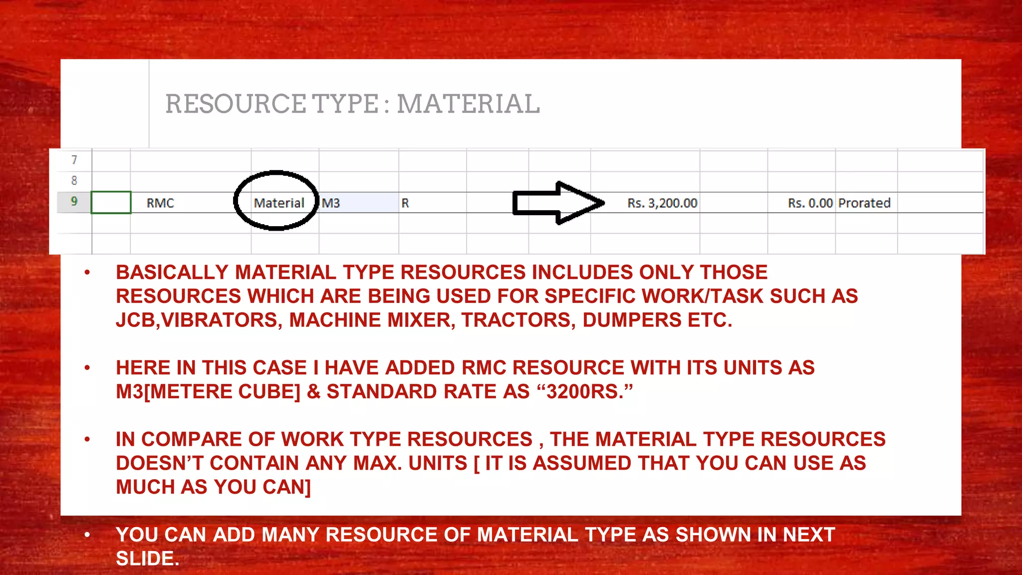 RESOURCE TYPE : MATERIAL
• BASICALLY MATERIAL TYPE RESOURCES INCLUDES ONLY THOSE
RESOURCES WHICH ARE BEING USED FOR SPECIFIC WORK/TASK SUCH AS
JCB,VIBRATORS, MACHINE MIXER, TRACTORS, DUMPERS ETC.
• HERE IN THIS CASE I HAVE ADDED RMC RESOURCE WITH ITS UNITS AS
M3[METERE CUBE] & STANDARD RATE AS “3200RS.”
• IN COMPARE OF WORK TYPE RESOURCES , THE MATERIAL TYPE RESOURCES
DOESN’T CONTAIN ANY MAX. UNITS [ IT IS ASSUMED THAT YOU CAN USE AS
MUCH AS YOU CAN]
• YOU CAN ADD MANY RESOURCE OF MATERIAL TYPE AS SHOWN IN NEXT
SLIDE.
 