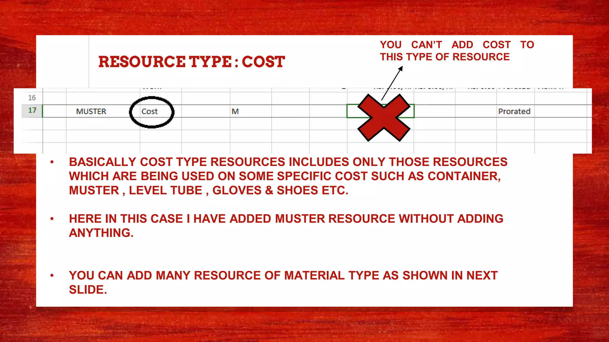 RESOURCE TYPE : COST
• BASICALLY COST TYPE RESOURCES INCLUDES ONLY THOSE RESOURCES
WHICH ARE BEING USED ON SOME SPECIFIC COST SUCH AS CONTAINER,
MUSTER , LEVEL TUBE , GLOVES & SHOES ETC.
• HERE IN THIS CASE I HAVE ADDED MUSTER RESOURCE WITHOUT ADDING
ANYTHING.
• YOU CAN ADD MANY RESOURCE OF MATERIAL TYPE AS SHOWN IN NEXT
SLIDE.
YOU CAN’T ADD COST TO
THIS TYPE OF RESOURCE
 