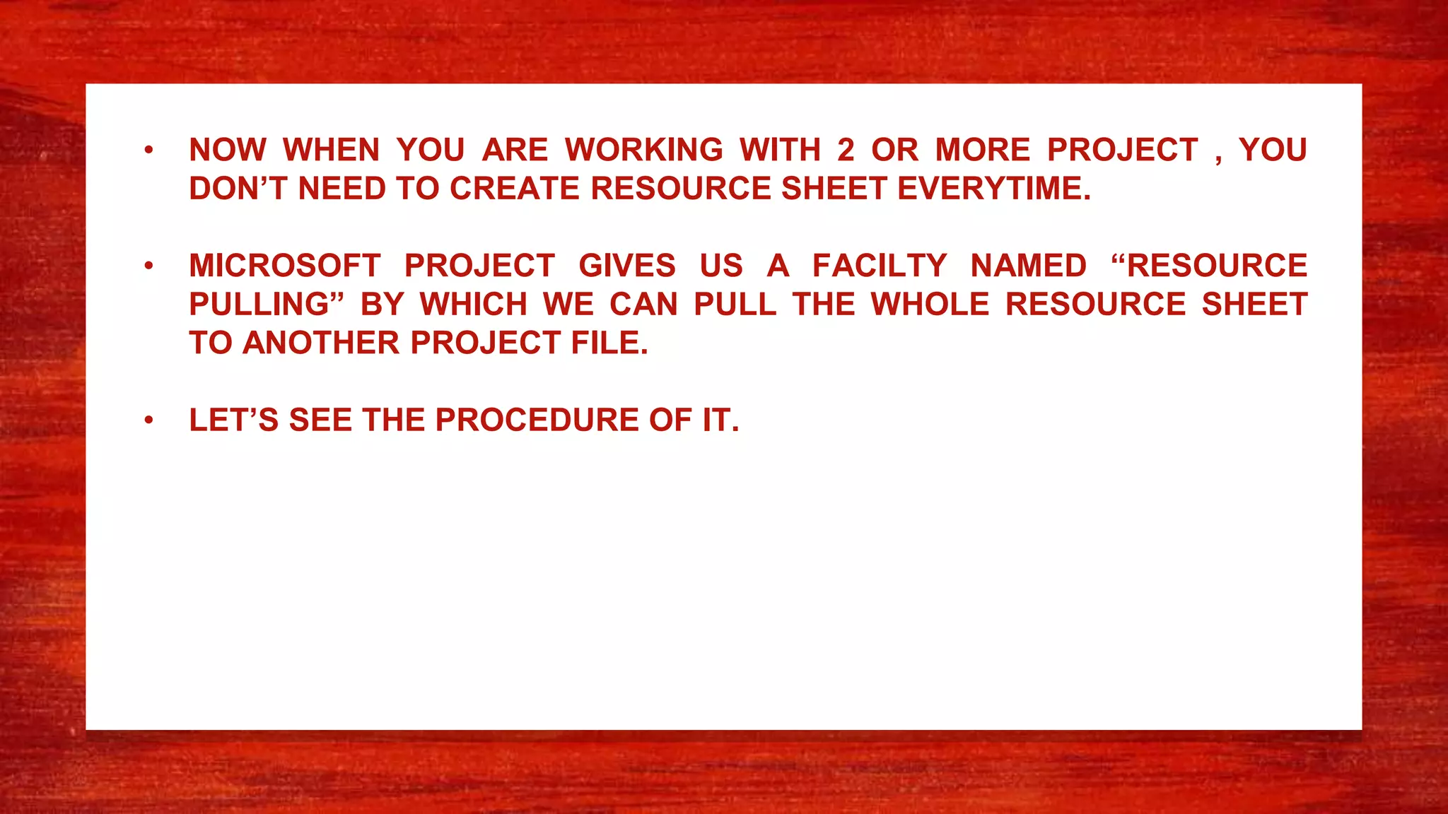 • NOW WHEN YOU ARE WORKING WITH 2 OR MORE PROJECT , YOU
DON’T NEED TO CREATE RESOURCE SHEET EVERYTIME.
• MICROSOFT PROJECT GIVES US A FACILTY NAMED “RESOURCE
PULLING” BY WHICH WE CAN PULL THE WHOLE RESOURCE SHEET
TO ANOTHER PROJECT FILE.
• LET’S SEE THE PROCEDURE OF IT.
 