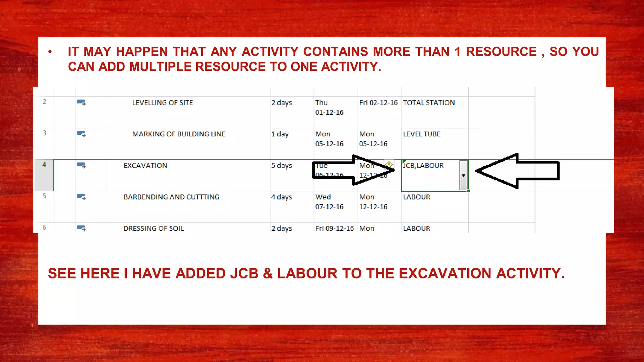 • IT MAY HAPPEN THAT ANY ACTIVITY CONTAINS MORE THAN 1 RESOURCE , SO YOU
CAN ADD MULTIPLE RESOURCE TO ONE ACTIVITY.
SEE HERE I HAVE ADDED JCB & LABOUR TO THE EXCAVATION ACTIVITY.
 