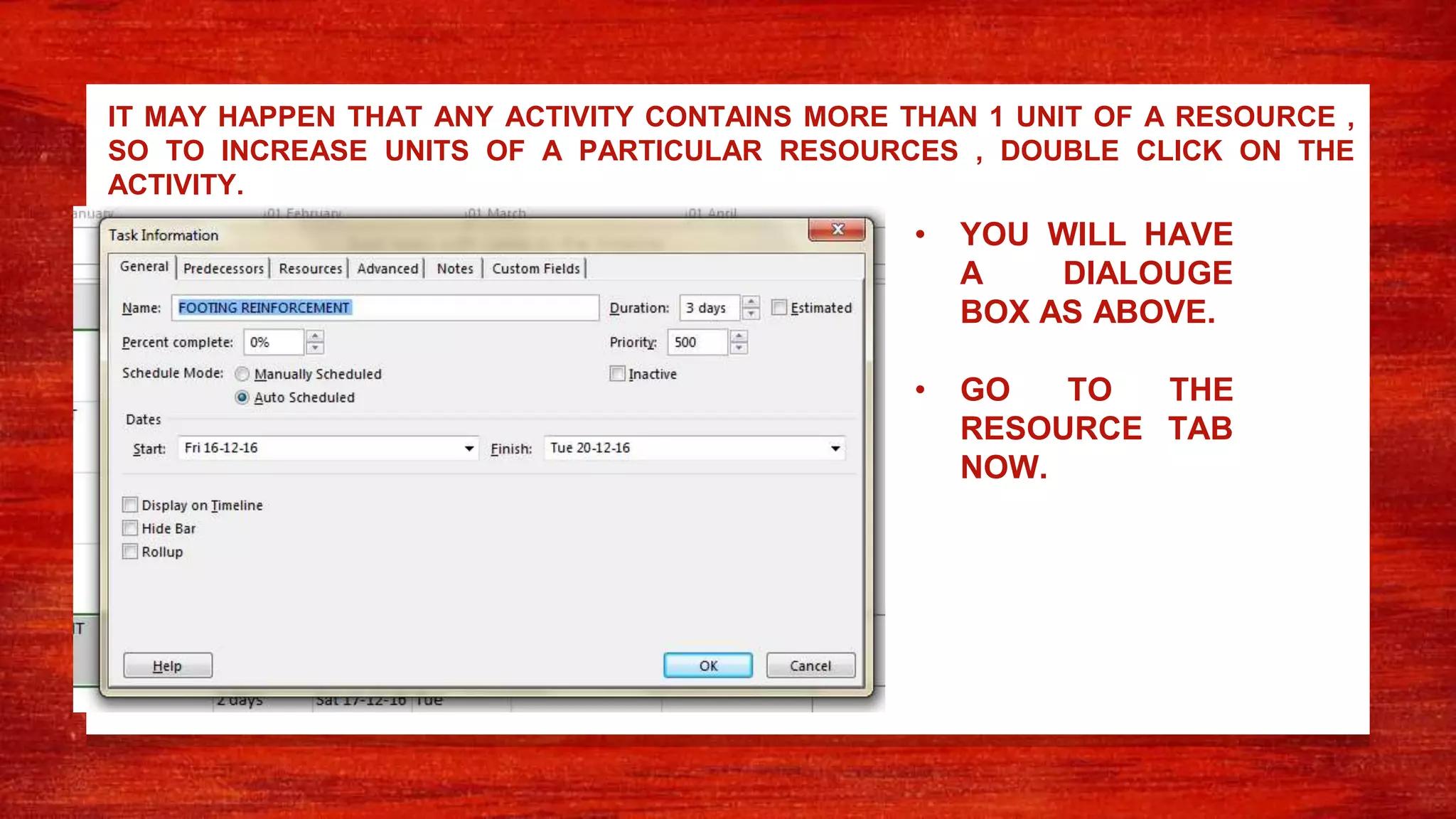 IT MAY HAPPEN THAT ANY ACTIVITY CONTAINS MORE THAN 1 UNIT OF A RESOURCE ,
SO TO INCREASE UNITS OF A PARTICULAR RESOURCES , DOUBLE CLICK ON THE
ACTIVITY.
• YOU WILL HAVE
A DIALOUGE
BOX AS ABOVE.
• GO TO THE
RESOURCE TAB
NOW.
 
