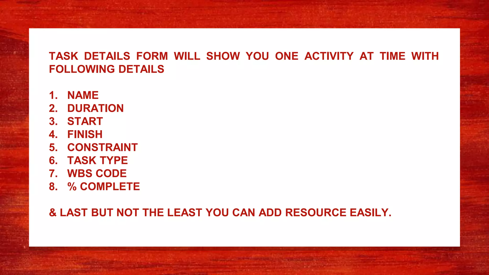 TASK DETAILS FORM WILL SHOW YOU ONE ACTIVITY AT TIME WITH
FOLLOWING DETAILS
1. NAME
2. DURATION
3. START
4. FINISH
5. CONSTRAINT
6. TASK TYPE
7. WBS CODE
8. % COMPLETE
& LAST BUT NOT THE LEAST YOU CAN ADD RESOURCE EASILY.
 