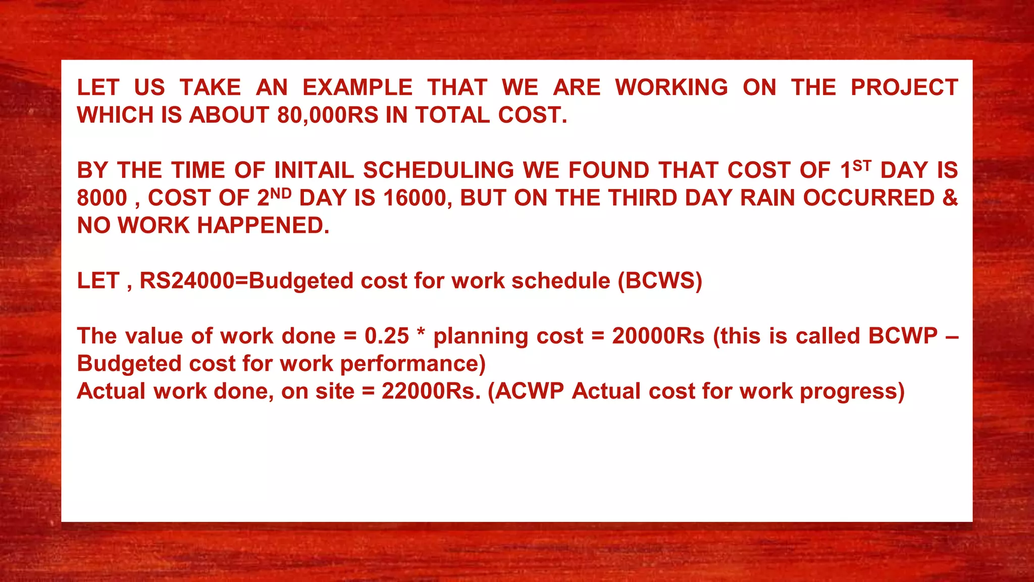 LET US TAKE AN EXAMPLE THAT WE ARE WORKING ON THE PROJECT
WHICH IS ABOUT 80,000RS IN TOTAL COST.
BY THE TIME OF INITAIL SCHEDULING WE FOUND THAT COST OF 1ST DAY IS
8000 , COST OF 2ND DAY IS 16000, BUT ON THE THIRD DAY RAIN OCCURRED &
NO WORK HAPPENED.
LET , RS24000=Budgeted cost for work schedule (BCWS)
The value of work done = 0.25 * planning cost = 20000Rs (this is called BCWP –
Budgeted cost for work performance)
Actual work done, on site = 22000Rs. (ACWP Actual cost for work progress)
 